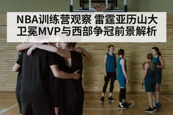 NBA训练营观察 雷霆亚历山大卫冕MVP与西部争冠前景解析